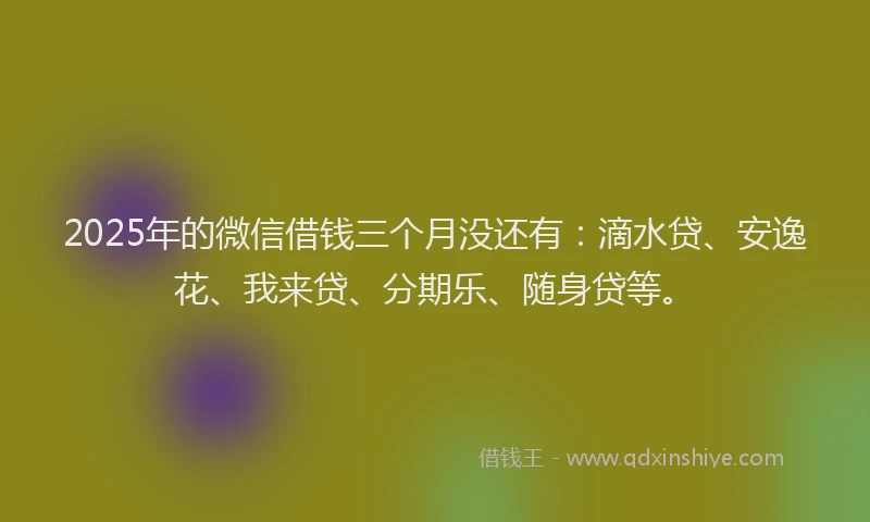 2025年的微信借钱三个月没还有：滴水贷、安逸花、我来贷、分期乐、随身贷等。