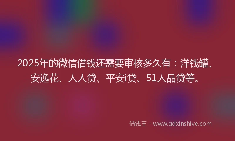 2025年的微信借钱还需要审核多久有：洋钱罐、安逸花、人人贷、平安i贷、51人品贷等。