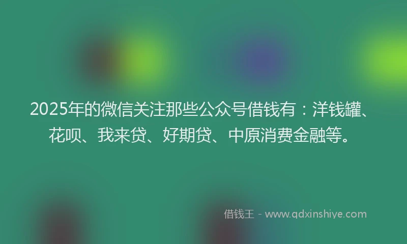 2025年的微信关注那些公众号借钱有：洋钱罐、花呗、我来贷、好期贷、中原消费金融等。