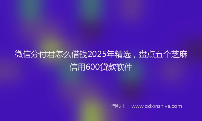 微信分付君怎么借钱2025年精选，盘点五个芝麻信用600贷款软件