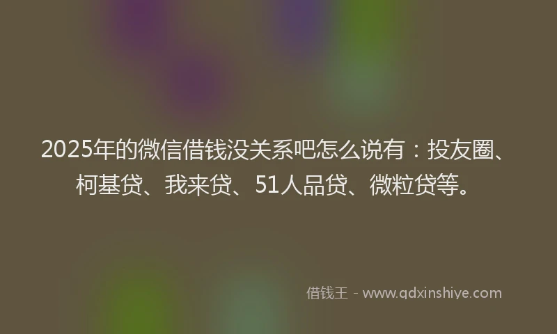 2025年的微信借钱没关系吧怎么说有：投友圈、柯基贷、我来贷、51人品贷、微粒贷等。