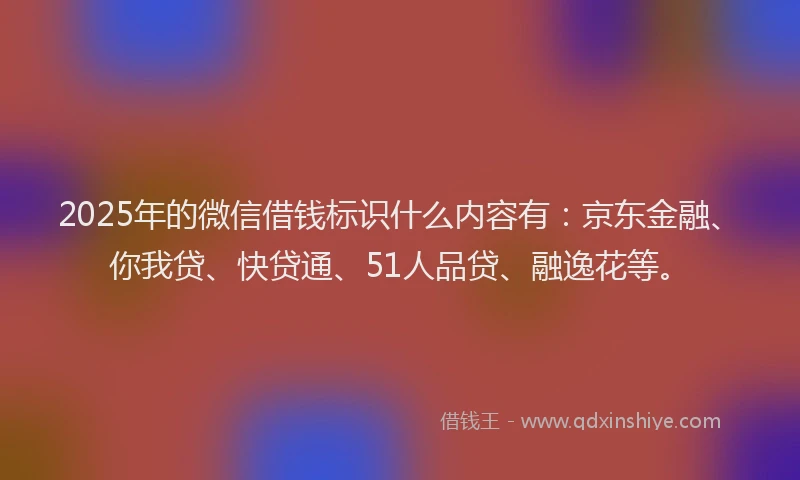 2025年的微信借钱标识什么内容有：京东金融、你我贷、快贷通、51人品贷、融逸花等。