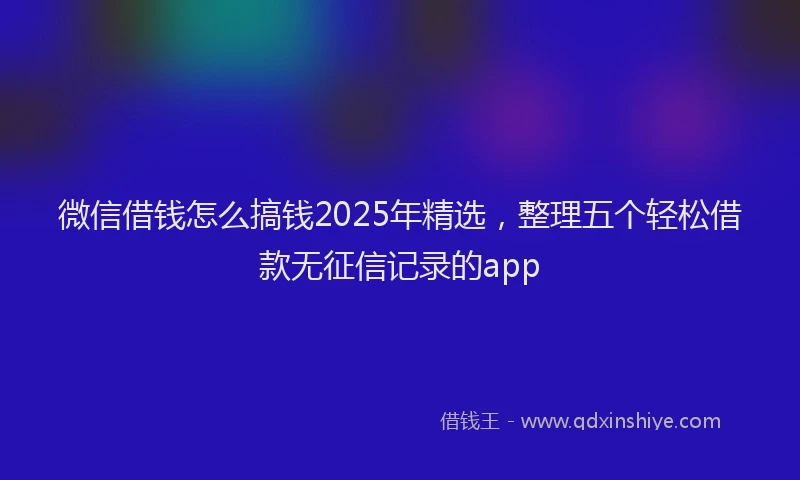 微信借钱怎么搞钱2025年精选，整理五个轻松借款无征信记录的app