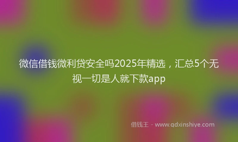 微信借钱微利贷安全吗2025年精选，汇总5个无视一切是人就下款app