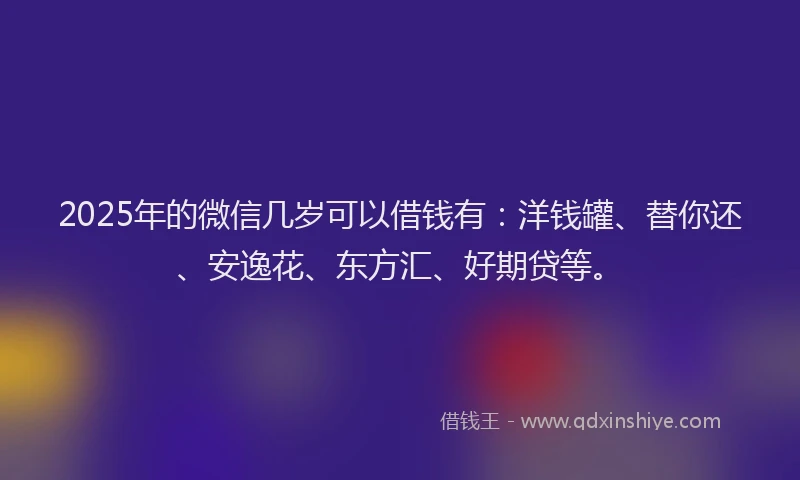 2025年的微信几岁可以借钱有：洋钱罐、替你还、安逸花、东方汇、好期贷等。
