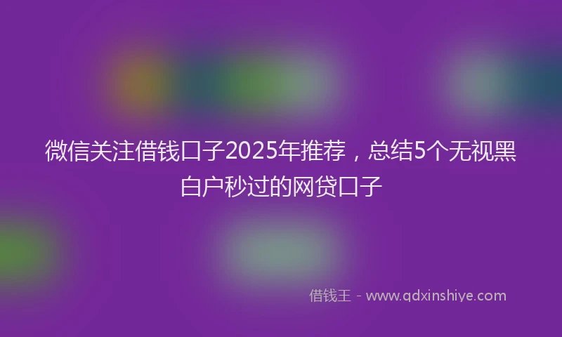 微信关注借钱口子2025年推荐，总结5个无视黑白户秒过的网贷口子