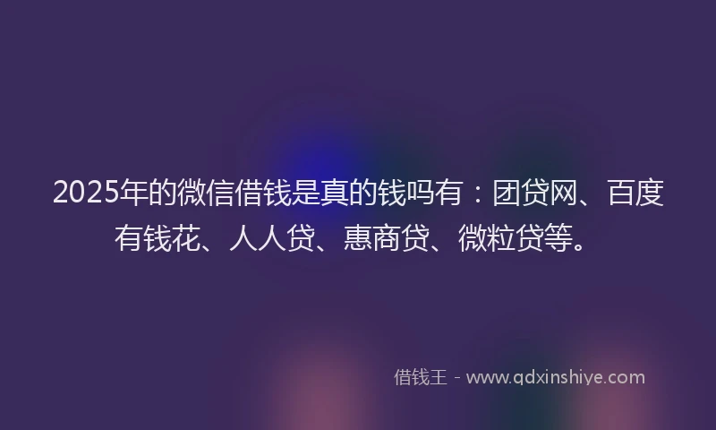 2025年的微信借钱是真的钱吗有：团贷网、百度有钱花、人人贷、惠商贷、微粒贷等。