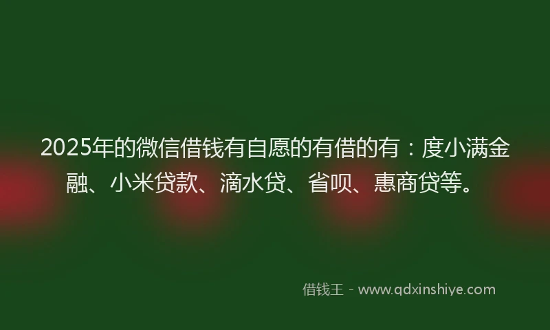 2025年的微信借钱有自愿的有借的有：度小满金融、小米贷款、滴水贷、省呗、惠商贷等。