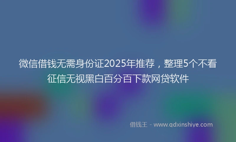 微信借钱无需身份证2025年推荐，整理5个不看征信无视黑白百分百下款网贷软件