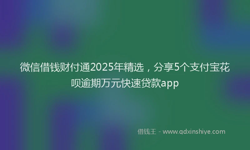 微信借钱财付通2025年精选，分享5个支付宝花呗逾期万元快速贷款app