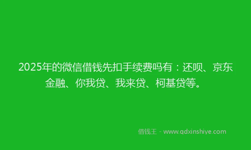 2025年的微信借钱先扣手续费吗有：还呗、京东金融、你我贷、我来贷、柯基贷等。