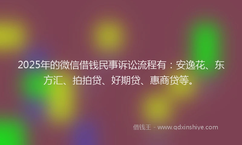 2025年的微信借钱民事诉讼流程有：安逸花、东方汇、拍拍贷、好期贷、惠商贷等。