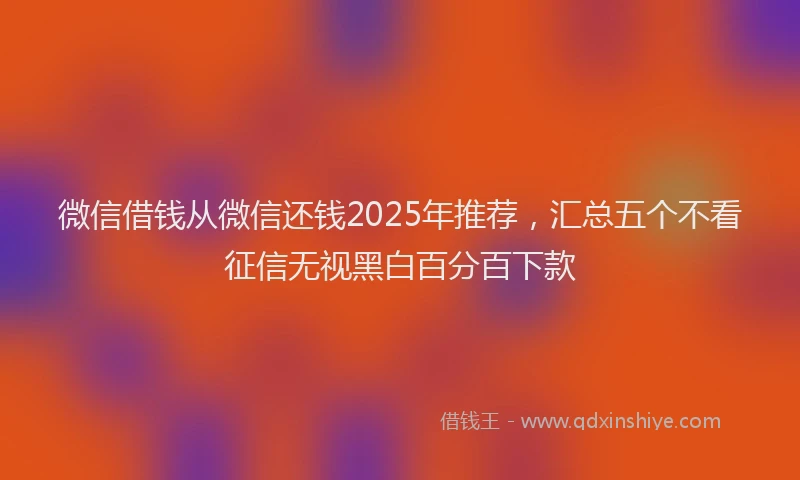 微信借钱从微信还钱2025年推荐，汇总五个不看征信无视黑白百分百下款
