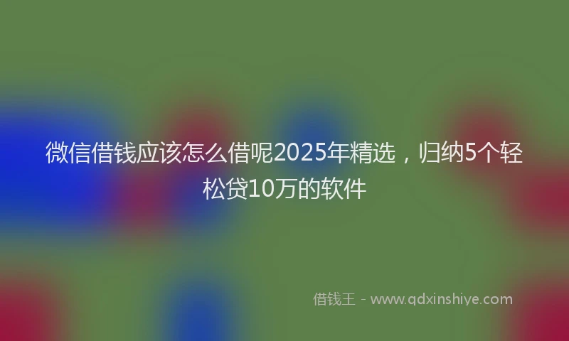 微信借钱应该怎么借呢2025年精选，归纳5个轻松贷10万的软件