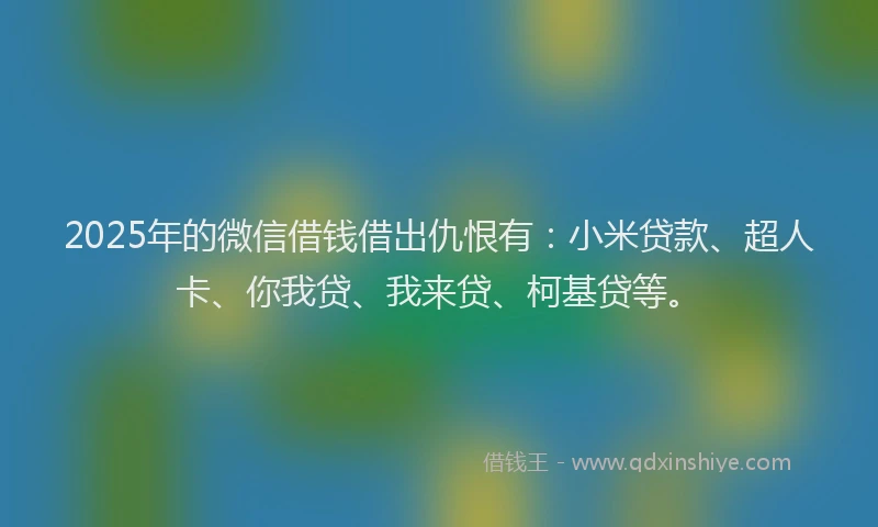 2025年的微信借钱借出仇恨有：小米贷款、超人卡、你我贷、我来贷、柯基贷等。
