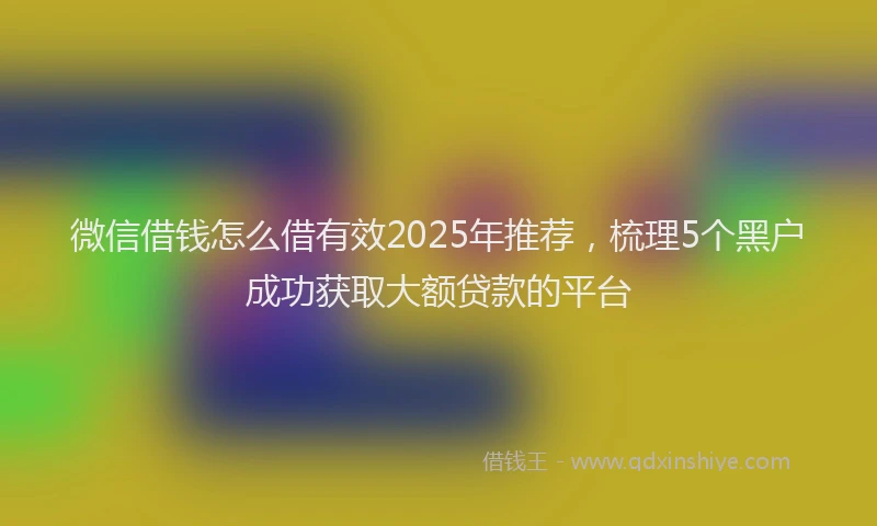 微信借钱怎么借有效2025年推荐，梳理5个黑户成功获取大额贷款的平台