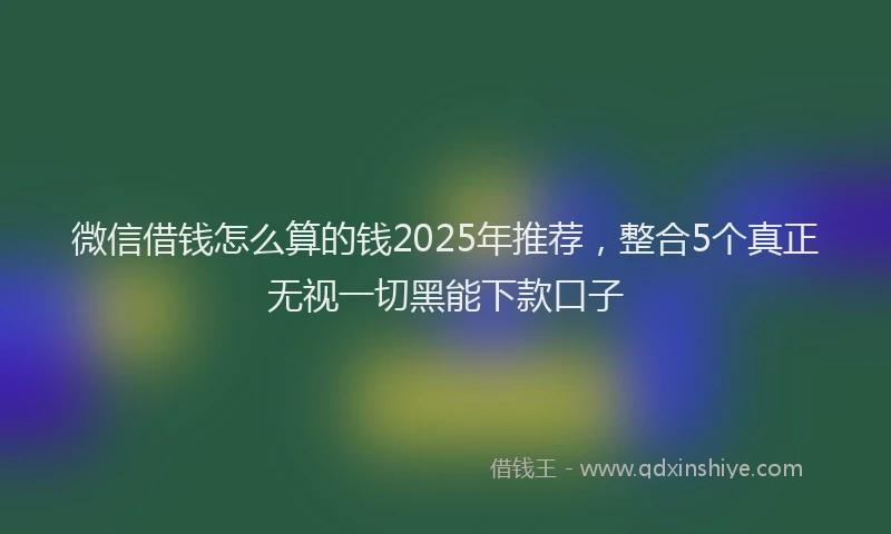 微信借钱怎么算的钱2025年推荐，整合5个真正无视一切黑能下款口子