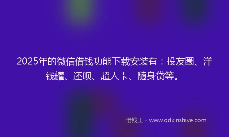2025年的微信借钱功能下载安装有：投友圈、洋钱罐、还呗、超人卡、随身贷等。