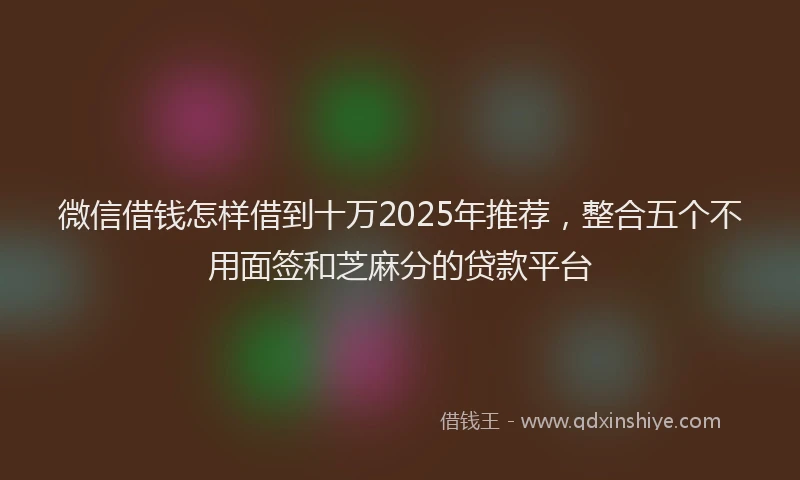 微信借钱怎样借到十万2025年推荐，整合五个不用面签和芝麻分的贷款平台