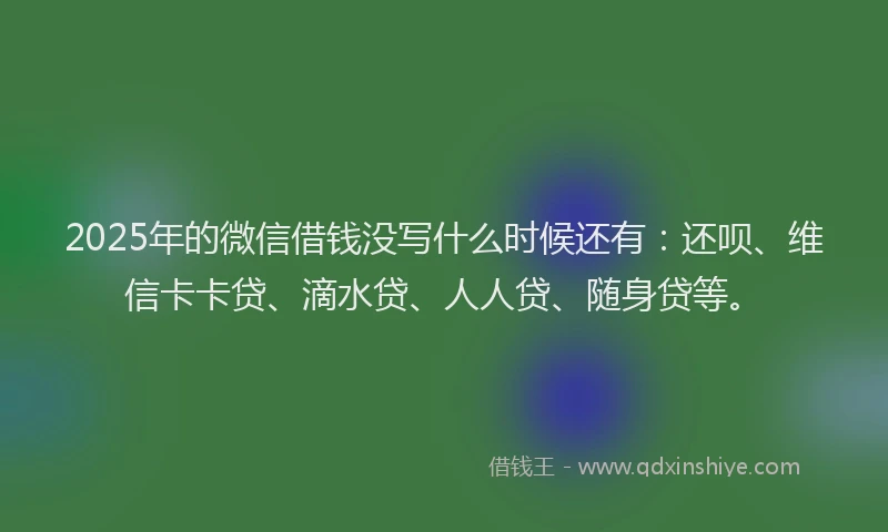 2025年的微信借钱没写什么时候还有：还呗、维信卡卡贷、滴水贷、人人贷、随身贷等。