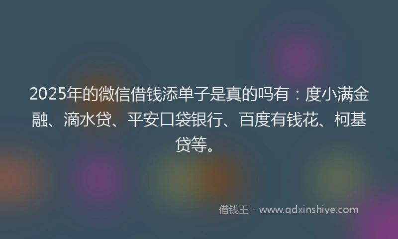 2025年的微信借钱添单子是真的吗有：度小满金融、滴水贷、平安口袋银行、百度有钱花、柯基贷等。