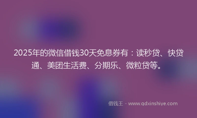 2025年的微信借钱30天免息券有：读秒贷、快贷通、美团生活费、分期乐、微粒贷等。