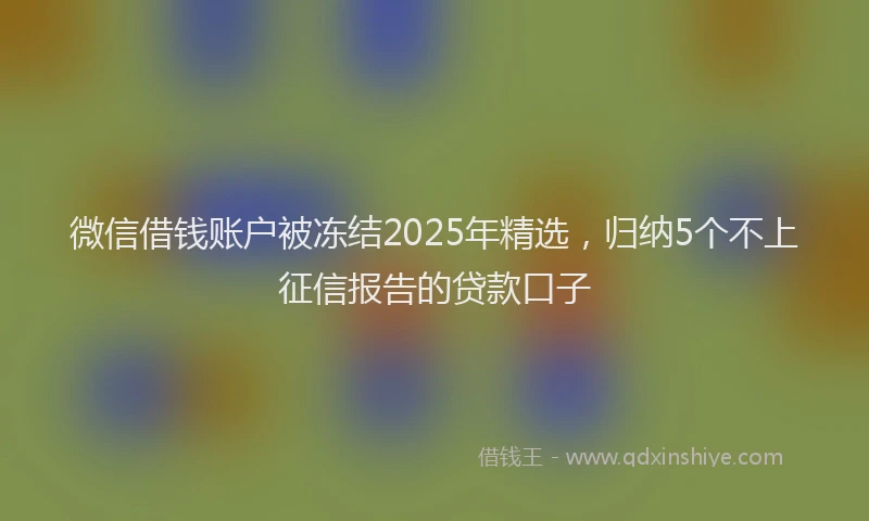 微信借钱账户被冻结2025年精选，归纳5个不上征信报告的贷款口子