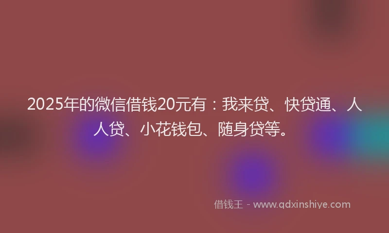 2025年的微信借钱20元有：我来贷、快贷通、人人贷、小花钱包、随身贷等。