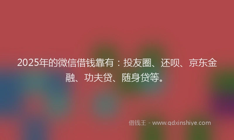 2025年的微信借钱靠有：投友圈、还呗、京东金融、功夫贷、随身贷等。