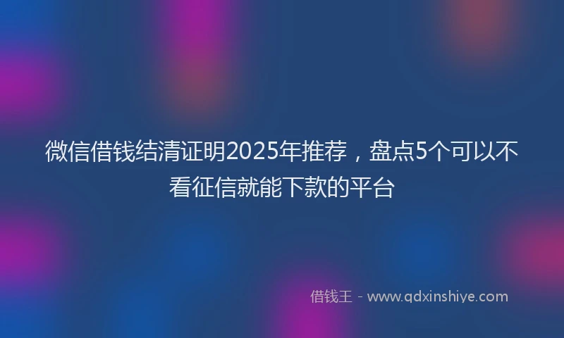 微信借钱结清证明2025年推荐，盘点5个可以不看征信就能下款的平台