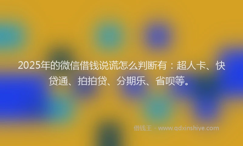 2025年的微信借钱说谎怎么判断有：超人卡、快贷通、拍拍贷、分期乐、省呗等。
