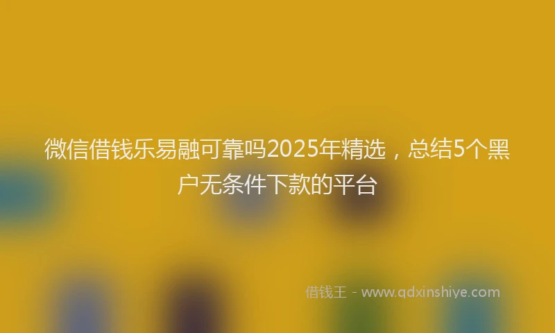 微信借钱乐易融可靠吗2025年精选，总结5个黑户无条件下款的平台
