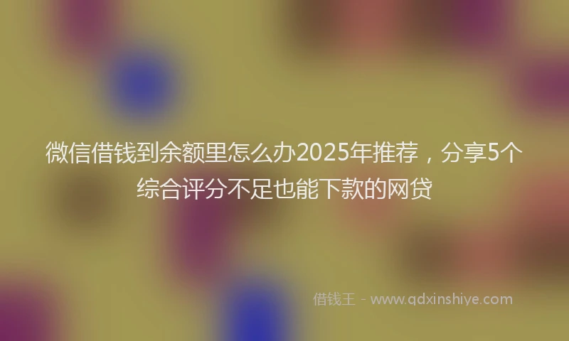 微信借钱到余额里怎么办2025年推荐，分享5个综合评分不足也能下款的网贷