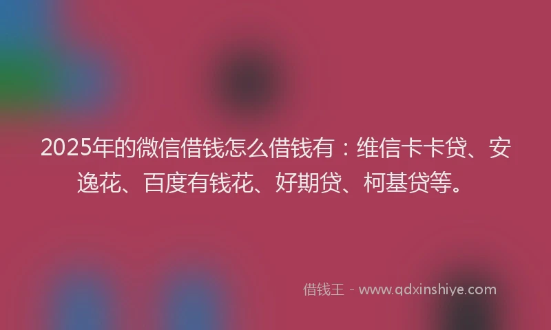 2025年的微信借钱怎么借钱有：维信卡卡贷、安逸花、百度有钱花、好期贷、柯基贷等。