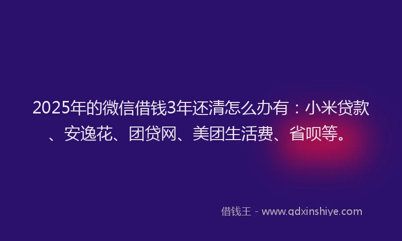 2025年的微信借钱3年还清怎么办有：小米贷款、安逸花、团贷网、美团生活费、省呗等。