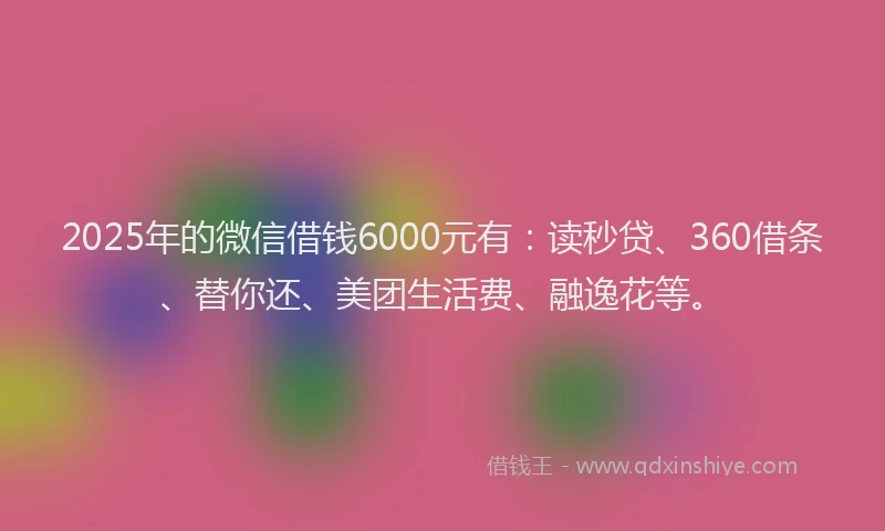 2025年的微信借钱6000元有：读秒贷、360借条、替你还、美团生活费、融逸花等。