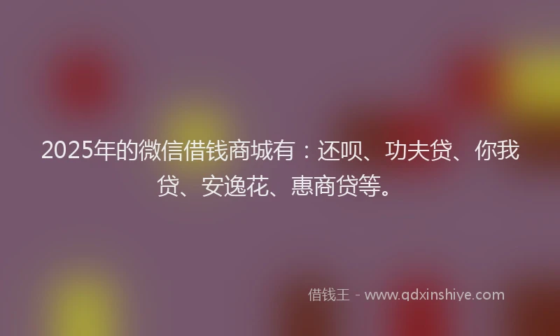 2025年的微信借钱商城有：还呗、功夫贷、你我贷、安逸花、惠商贷等。