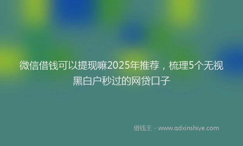 微信借钱可以提现嘛2025年推荐，梳理5个无视黑白户秒过的网贷口子