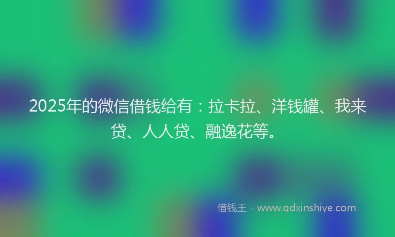 2025年的微信借钱给有：拉卡拉、洋钱罐、我来贷、人人贷、融逸花等。