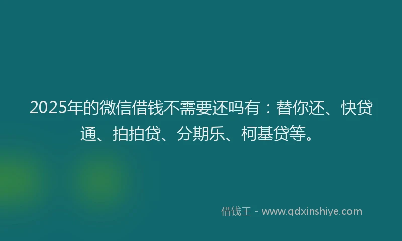 2025年的微信借钱不需要还吗有：替你还、快贷通、拍拍贷、分期乐、柯基贷等。