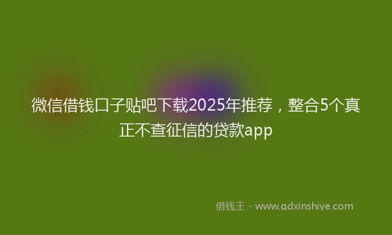 微信借钱口子贴吧下载2025年推荐，整合5个真正不查征信的贷款app