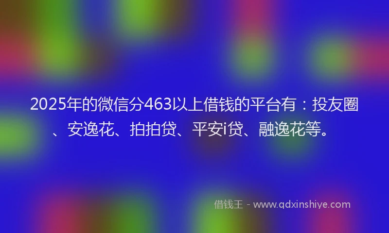 2025年的微信分463以上借钱的平台有:投友圈、安逸花、拍拍贷、平安i贷、融逸花等。