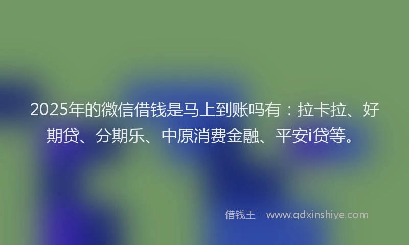 2025年的微信借钱是马上到账吗有：拉卡拉、好期贷、分期乐、中原消费金融、平安i贷等。