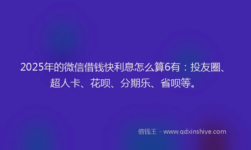 2025年的微信借钱快利息怎么算6有：投友圈、超人卡、花呗、分期乐、省呗等。