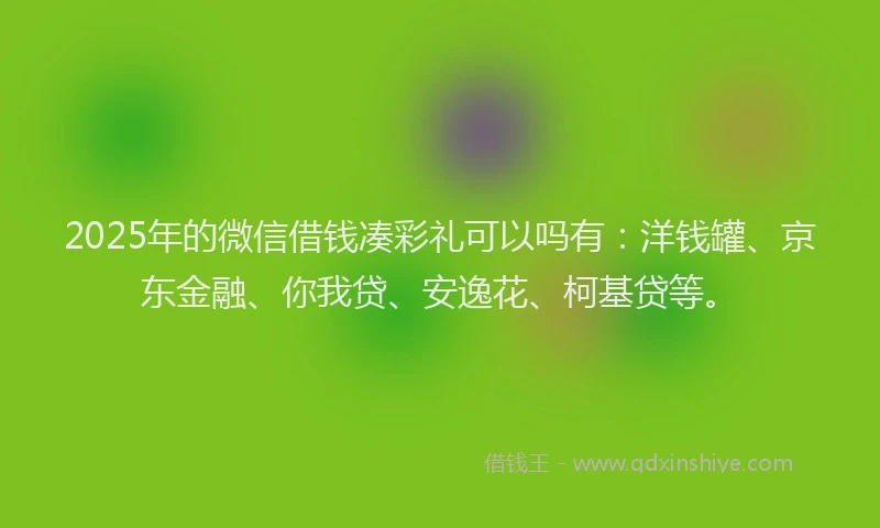 2025年的微信借钱凑彩礼可以吗有：洋钱罐、京东金融、你我贷、安逸花、柯基贷等。