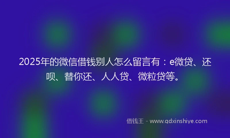 2025年的微信借钱别人怎么留言有：e微贷、还呗、替你还、人人贷、微粒贷等。