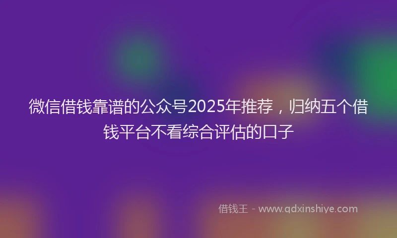 微信借钱靠谱的公众号2025年推荐，归纳五个借钱平台不看综合评估的口子