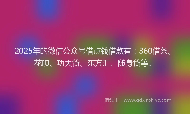 2025年的微信公众号借点钱借款有：360借条、花呗、功夫贷、东方汇、随身贷等。