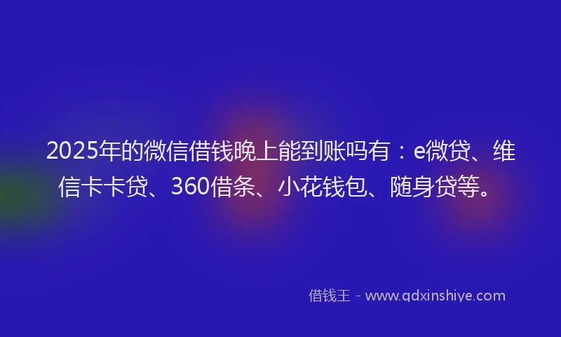 2025年的微信借钱晚上能到账吗有：e微贷、维信卡卡贷、360借条、小花钱包、随身贷等。