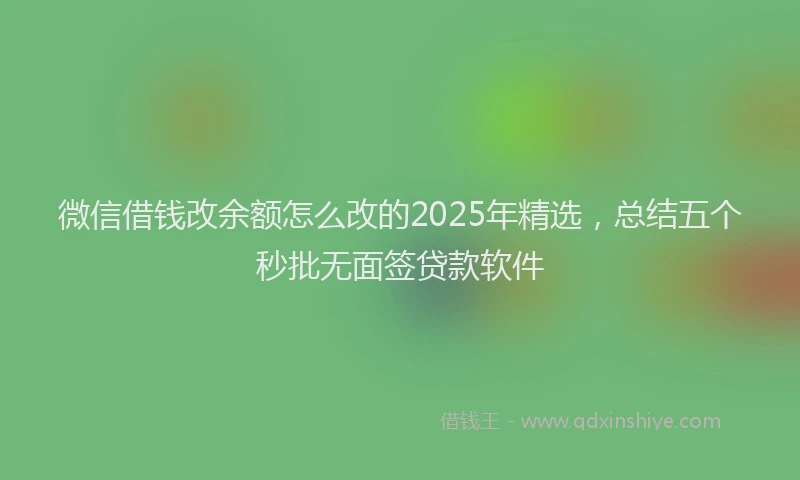 微信借钱改余额怎么改的2025年精选，总结五个秒批无面签贷款软件
